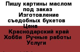 Пишу картины маслом под заказ. Изготовление съедобных букетов › Цена ­ 500 - Краснодарский край Хобби. Ручные работы » Услуги   